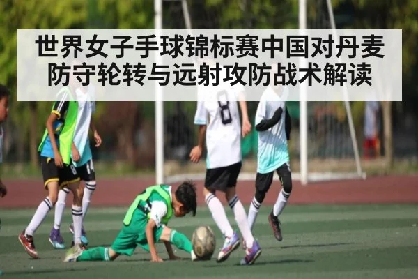 世界女子手球锦标赛中国对丹麦防守轮转与远射攻防战术解读 - CROWNSPORTS